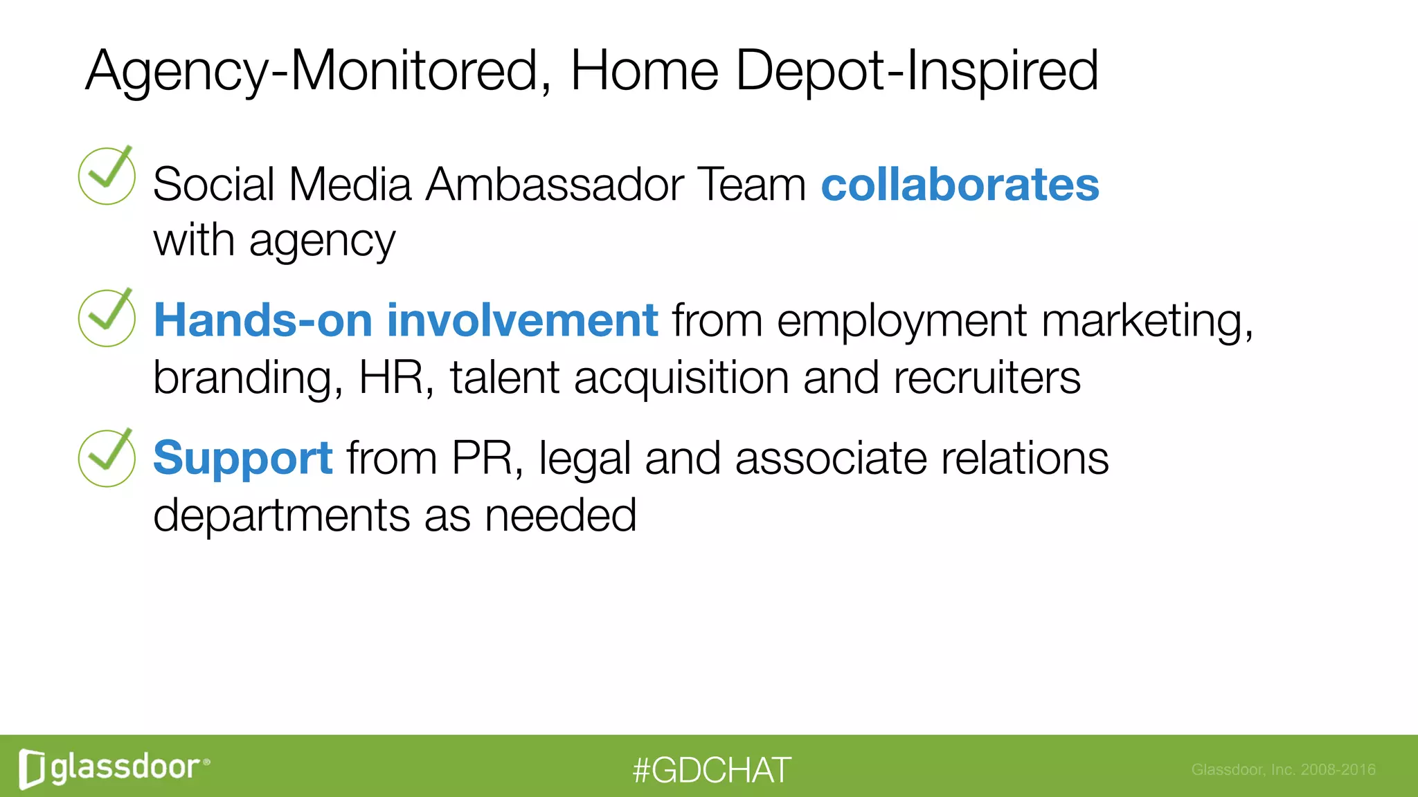 Glassdoor, Inc. 2008-2016#GDCHAT
Agency-Monitored, Home Depot-Inspired
Social Media Ambassador Team collaborates "
with agency
Hands-on involvement from employment marketing,
branding, HR, talent acquisition and recruiters
Support from PR, legal and associate relations
departments as needed
 