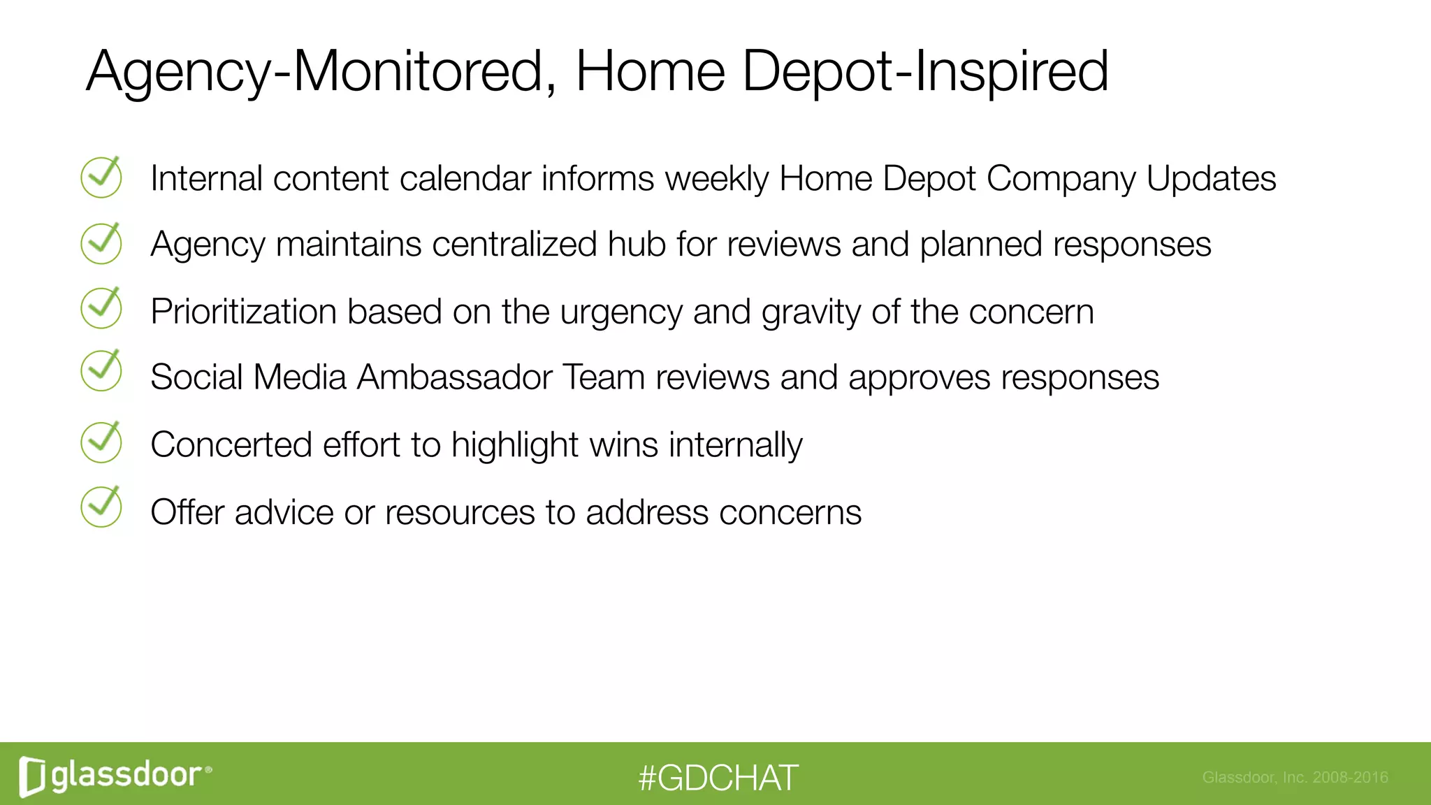Glassdoor, Inc. 2008-2016#GDCHAT
Internal content calendar informs weekly Home Depot Company Updates
Agency maintains centralized hub for reviews and planned responses
Prioritization based on the urgency and gravity of the concern
Social Media Ambassador Team reviews and approves responses
Concerted effort to highlight wins internally
Offer advice or resources to address concerns
Agency-Monitored, Home Depot-Inspired
 