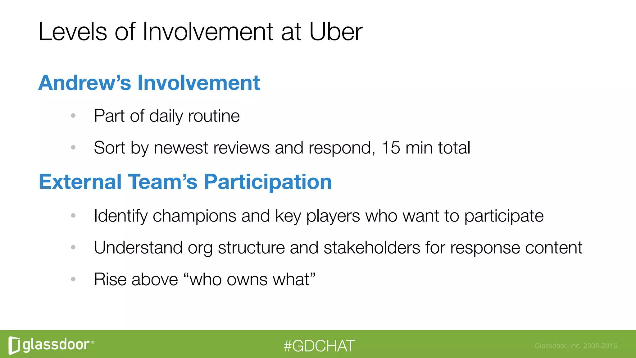 Glassdoor, Inc. 2008-2016#GDCHAT
Levels of Involvement at Uber
Andrew’s Involvement
•  Part of daily routine
•  Sort by newest reviews and respond, 15 min total
External Team’s Participation
•  Identify champions and key players who want to participate
•  Understand org structure and stakeholders for response content
•  Rise above “who owns what”
 