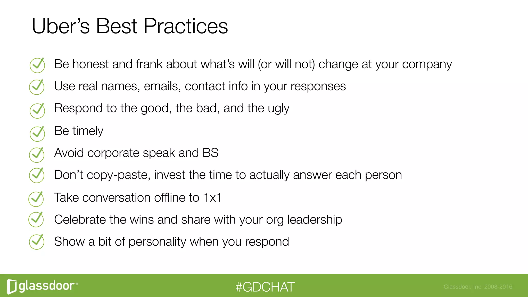 Glassdoor, Inc. 2008-2016#GDCHAT
Uber’s Best Practices
Be honest and frank about what’s will (or will not) change at your company
Use real names, emails, contact info in your responses
Respond to the good, the bad, and the ugly
Be timely
Avoid corporate speak and BS
Don’t copy-paste, invest the time to actually answer each person
Take conversation ofﬂine to 1x1
Celebrate the wins and share with your org leadership
Show a bit of personality when you respond

 