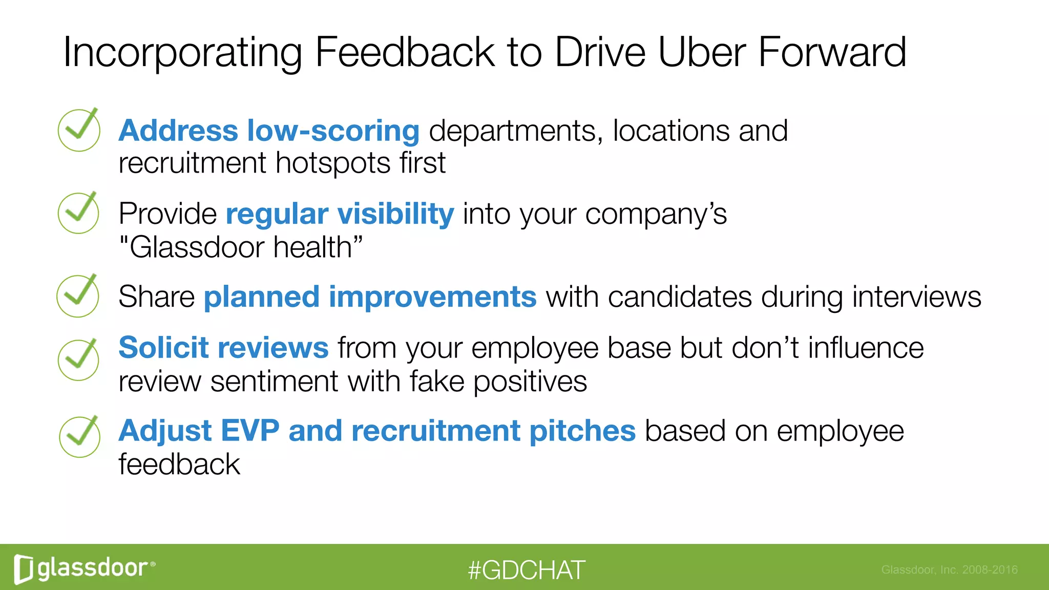 Glassdoor, Inc. 2008-2016#GDCHAT
Incorporating Feedback to Drive Uber Forward
Address low-scoring departments, locations and "
recruitment hotspots ﬁrst
Provide regular visibility into your company’s "
"Glassdoor health” 
Share planned improvements with candidates during interviews 
Solicit reviews from your employee base but don’t inﬂuence
review sentiment with fake positives
Adjust EVP and recruitment pitches based on employee
feedback

 