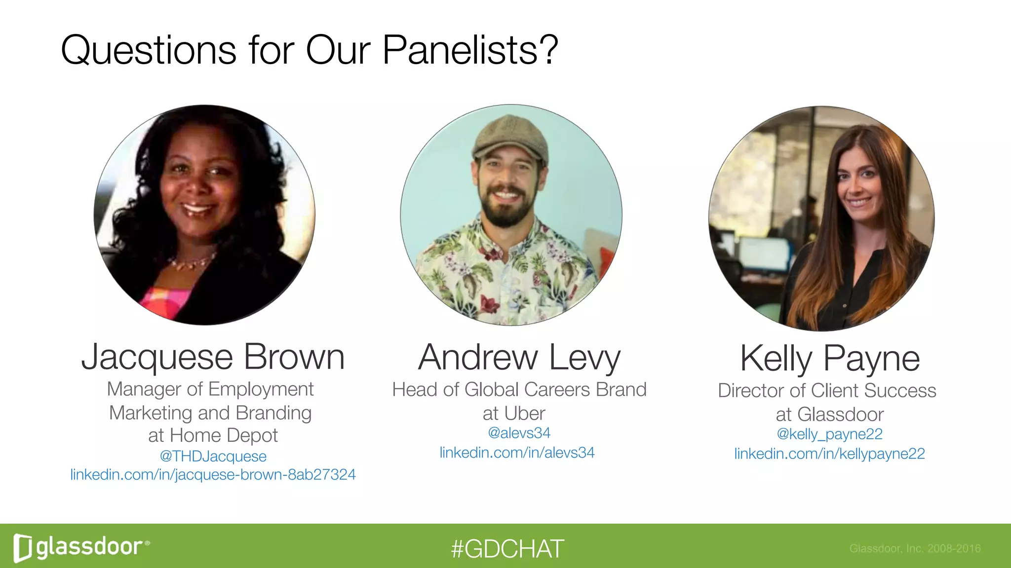 Glassdoor, Inc. 2008-2016#GDCHAT
Questions for Our Panelists?
Andrew Levy
Head of Global Careers Brand
at Uber 
@alevs34
linkedin.com/in/alevs34

Jacquese Brown
Manager of Employment
Marketing and Branding
at Home Depot
@THDJacquese
linkedin.com/in/jacquese-brown-8ab27324



Kelly Payne
Director of Client Success
at Glassdoor
@kelly_payne22
linkedin.com/in/kellypayne22

 