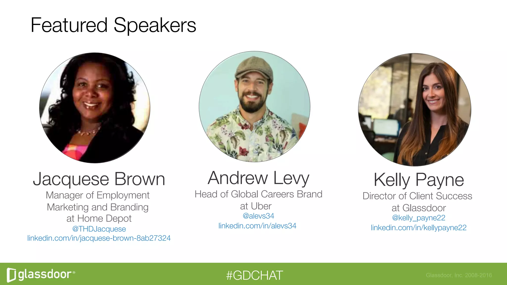 Glassdoor, Inc. 2008-2016#GDCHAT
Featured Speakers
Andrew Levy
Head of Global Careers Brand
at Uber 
@alevs34
linkedin.com/in/alevs34

Jacquese Brown
Manager of Employment
Marketing and Branding
at Home Depot
@THDJacquese
linkedin.com/in/jacquese-brown-8ab27324



Kelly Payne
Director of Client Success
at Glassdoor
@kelly_payne22
linkedin.com/in/kellypayne22

 
