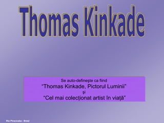 Rio Piracicaba - Brésl
Se auto-defineşte ca fiind
“Thomas Kinkade, Pictorul Luminii”
şi
“Cel mai colecţionat artist în viaţă”
Se auto-defineşte ca fiind
“Thomas Kinkade, Pictorul Luminii”
şi
“Cel mai colecţionat artist în viaţă”
 