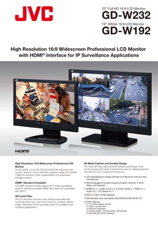 23" Full HD 16:9 LCD Monitor

                                                                                          GD-W232
                                                                                          19" WXGA 16:9 LCD Monitor

                                                                                          GD-W192
High Resolution 16:9 Widescreen Professional LCD Monitor
   with HDMI® Interface for IP Surveillance Applications




 High Resolution 16:9 Widescreen Professional LCD                   All-Metal Cabinet and Durable Design
 Monitor                                                            The robust all-metal cabinet and the durable overall design of the
 The GD-W232 is a 23-inch Full HD (1920x1080 resolution) LCD        monitor answers the needs of professional users for reliable equipment
 monitor, while the 19-inch GD-W192 supports images up to WXGA      that will stand up to constant and heavy use.
 (1366x768 resolution). Both models feature 16:9 widescreen
 anti-glare screens.                                                n LED backlighting is energy efficient and allows for mercury-free
                                                                      manufacture.
 HDMI® Standard Compliant                                           n Multi-language on-screen supports English, German, French,
 An HDMI® interface provides support for IP-based surveillance        Italian, and Spanish.
 systems. Standard-compliant HDMI® also means full compatibility    n HDMI® In x 1, Video In/Out x 2, S-Video In/Out x 1, RGB In x 1,
 with HDCP.                                                           Audio In x 1, PC Stereo In x 1
                                                                    n Built-in 0.5W x 0.5W speakers
 3D Comb Filter
 The 3D comb filter minimises video artefacts associated with       n EIA standard rack mountable (GD-W232:9U/GD-W192:7U)
 composite video input, such as dot crawl, for a sharper, cleaner   n Other features
 image, making the monitor especially suited for surveillance and        16.7 million display colours
                                                                         1,000:1 contrast ratio
 monitoring applications.
                                                                         250cd/m2 brightness
                                                                         Viewing angles: 170°(horizontal), 160°(vertical)
                                                                         Automatic PAL/NTSC detection
 