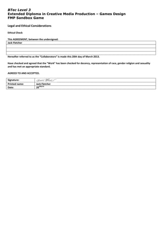 BTec Level 3
Extended Diploma in Creative Media Production – Games Design
FMP Sandbox Game

Legal and Ethical Considerations

Ethical Check

This AGREEMENT, between the undersigned:
Jack Fletcher




Hereafter referred to as the “Collaborators” is made this 20th day of March 2013.

Have checked and agreed that the “Work” has been checked for decency, representation of race, gender religion and sexuality
and has met an appropriate standard.

AGREED TO AND ACCEPTED.

Signature:
Printed name:            Jack Fletcher
                           /03/13
Date:                    20
 