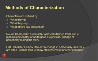 Methods of Characterization
Characters are defined by:
 What they do
 What they say
 What others say about them
Round Characters: A character with well-defined traits and a
realistic personality or undergoes a significant change of
personality during the story
Flat Characters: Show little or no change in personality, and they
are often used as foils to show off elements of another character
 