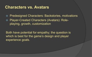 Characters vs. Avatars
 Predesigned Characters: Backstories, motivations
 Player-Created Characters (Avatars): Role-
playing, growth, customization
Both have potential for empathy; the question is
which is best for the game’s design and player
experience goals.
 