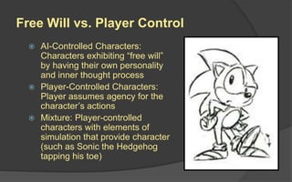Free Will vs. Player Control
 AI-Controlled Characters:
Characters exhibiting “free will”
by having their own personality
and inner thought process
 Player-Controlled Characters:
Player assumes agency for the
character’s actions
 Mixture: Player-controlled
characters with elements of
simulation that provide character
(such as Sonic the Hedgehog
tapping his toe)
 