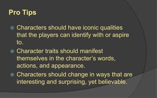 Pro Tips
 Characters should have iconic qualities
that the players can identify with or aspire
to.
 Character traits should manifest
themselves in the character’s words,
actions, and appearance.
 Characters should change in ways that are
interesting and surprising, yet believable.
 