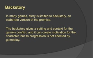 Backstory
In many games, story is limited to backstory, an
elaborate version of the premise.
The backstory gives a setting and context for the
game’s conflict, and it can create motivation for the
character, but its progression is not affected by
gameplay.
 