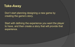 Take-Away
Don’t start planning designing a new game by
creating the game’s story.
Start with defining the experience you want the player
to have, and then create a story that will provide that
experience.
 
