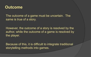 Outcome
The outcome of a game must be uncertain. The
same is true of a story.
However, the outcome of a story is resolved by the
author, while the outcome of a game is resolved by
the player.
Because of this, it is difficult to integrate traditional
storytelling methods into games.
 