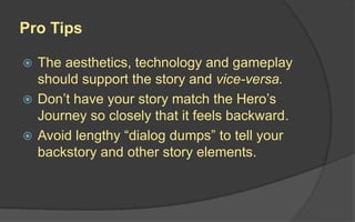 Pro Tips
 The aesthetics, technology and gameplay
should support the story and vice-versa.
 Don’t have your story match the Hero’s
Journey so closely that it feels backward.
 Avoid lengthy “dialog dumps” to tell your
backstory and other story elements.
 