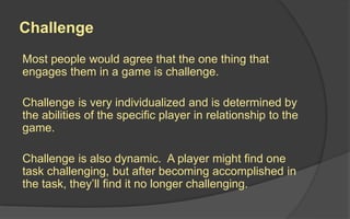 Challenge
Most people would agree that the one thing that
engages them in a game is challenge.
Challenge is very individualized and is determined by
the abilities of the specific player in relationship to the
game.
Challenge is also dynamic. A player might find one
task challenging, but after becoming accomplished in
the task, they’ll find it no longer challenging.
 