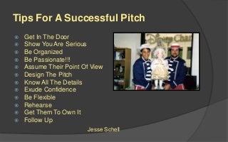 Tips For A Successful Pitch
 Get In The Door
 Show You Are Serious
 Be Organized
 Be Passionate!!!
 Assume Their Point Of View
 Design The Pitch
 Know All The Details
 Exude Confidence
 Be Flexible
 Rehearse
 Get Them To Own It
 Follow Up
Jesse Schell
 