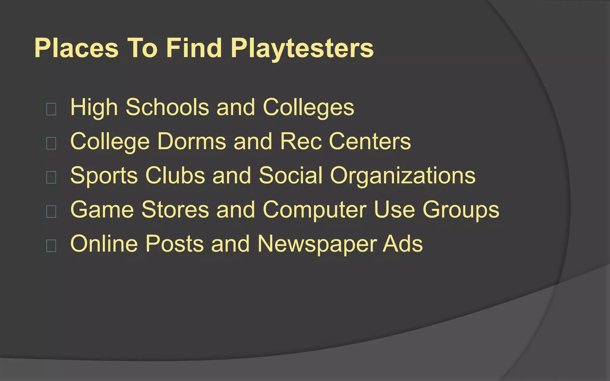 Screening Applicants
You should be recruiting playtesters who are
articulate enough to convey their opinions to
you.
Questions to ask:
 What are your hobbies?
 Why did you respond to my advertisement?
 How often do you play this type of game?
 