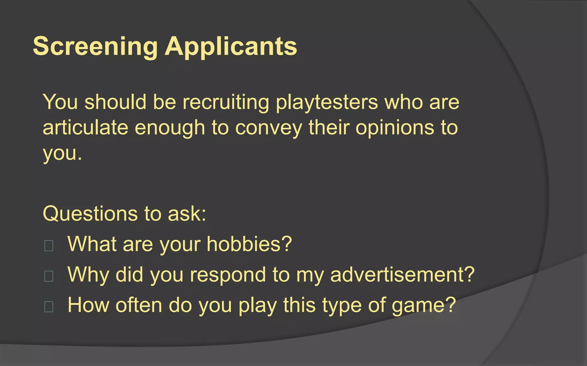 The Ideal Playtester
The ideal playtester represents your target
audience – people who might actually buy
your game. These are the types of testers
who will:
 Give you the most relevant feedback
 Compare your game with similar ones
they have played
 Know what they like and dislike
 