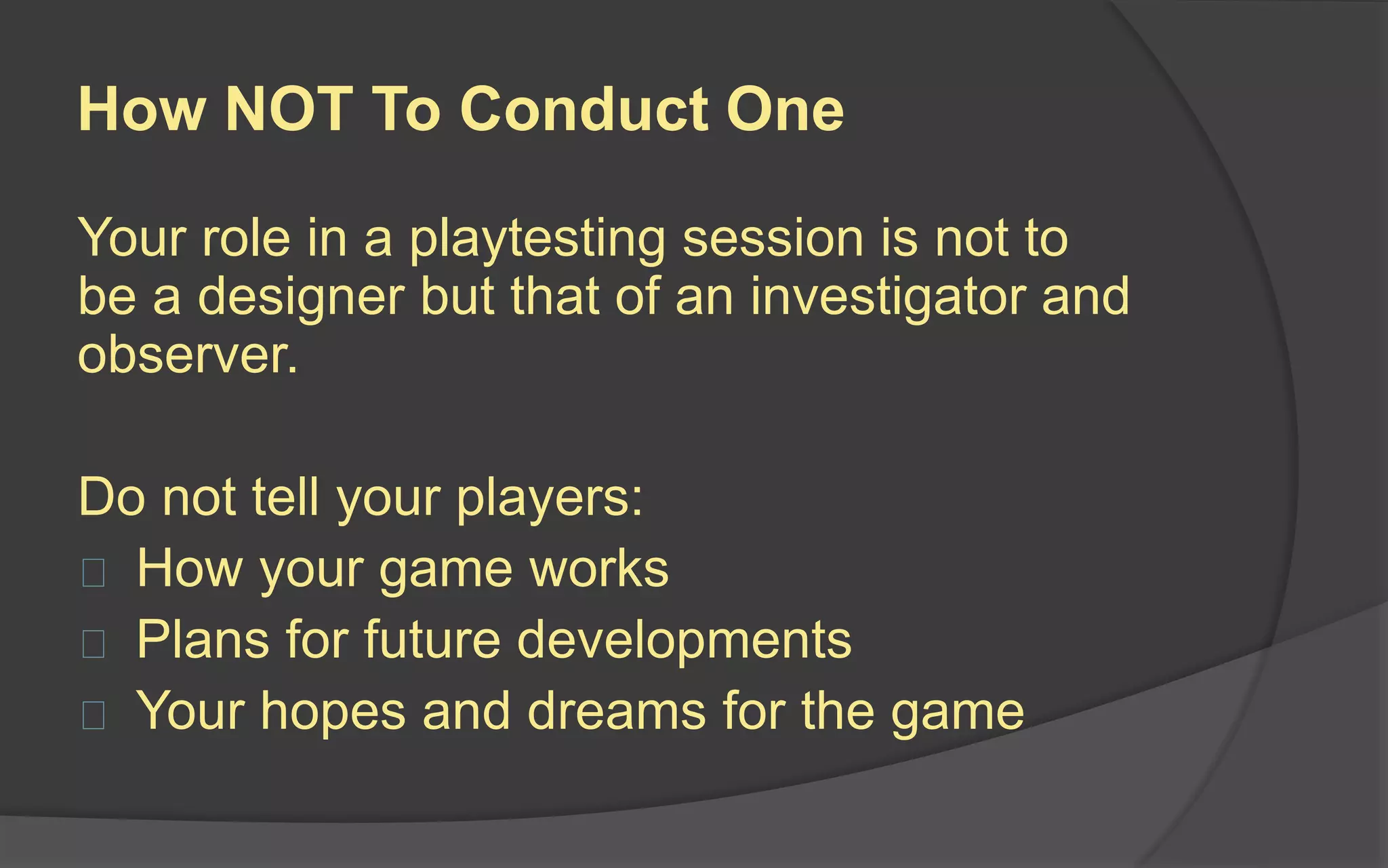Running the Playtest
The best way to run a
playtest is to have an
objective person run the
test while you watch from
behind a one-way glass
or video feed.
The next best solution is
to write a test script to
keep you on track and
remind you of your role
as an observer.
 