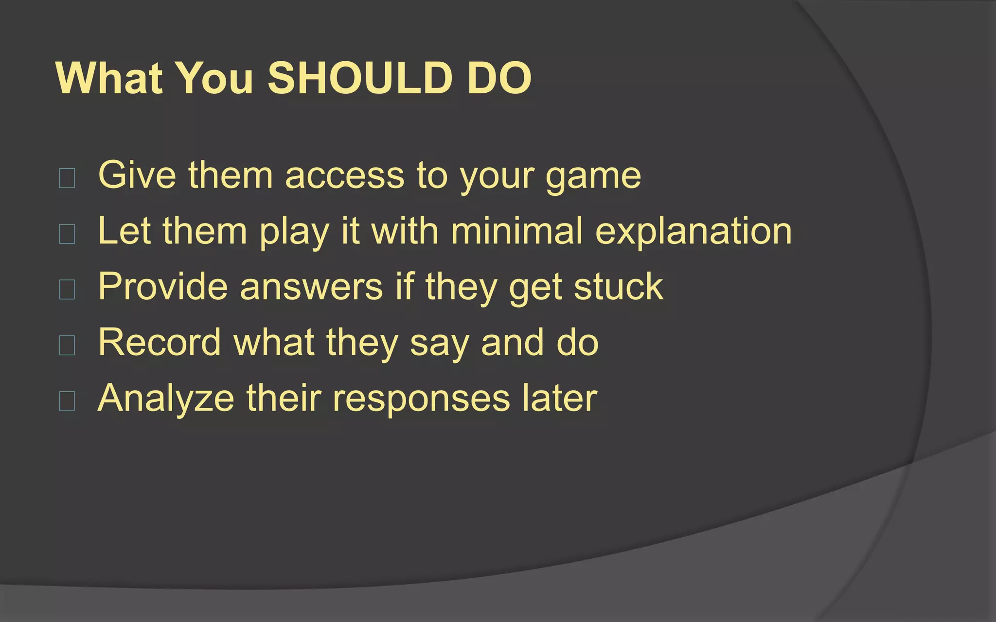 Introduction (2-3 Minutes)
 Welcome and thank them for
participating
 Introduce yourself
 Give a brief explanation of
the playtesting process
 Let them know if your are
recording the session
 If you are using a one-way
glass, let them know if people
are watching from the other
side
 