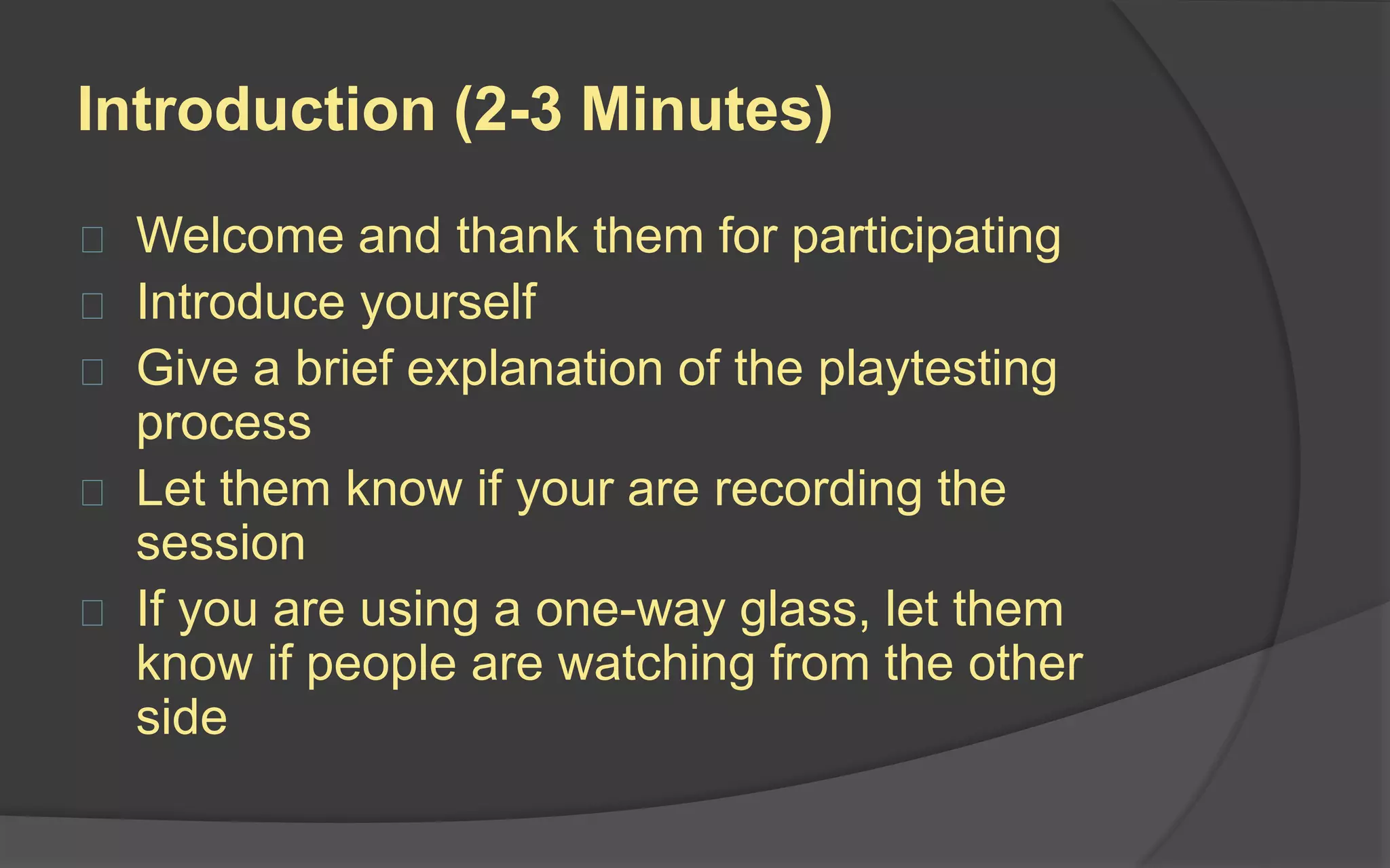 Play Session (15-20 Minutes)
Explain that they will be playing a game
still in development. The purpose is to get
their feedback, and there are no wrong
answers.
After explanations, you can either:
 Leave the testers alone and watch them
from a one-way glass or video feed
 Stay in the room and watch quietly from
behind the playtesters
Remind them to “think out loud” while they
are playing so that you can learn what they
are thinking.
 