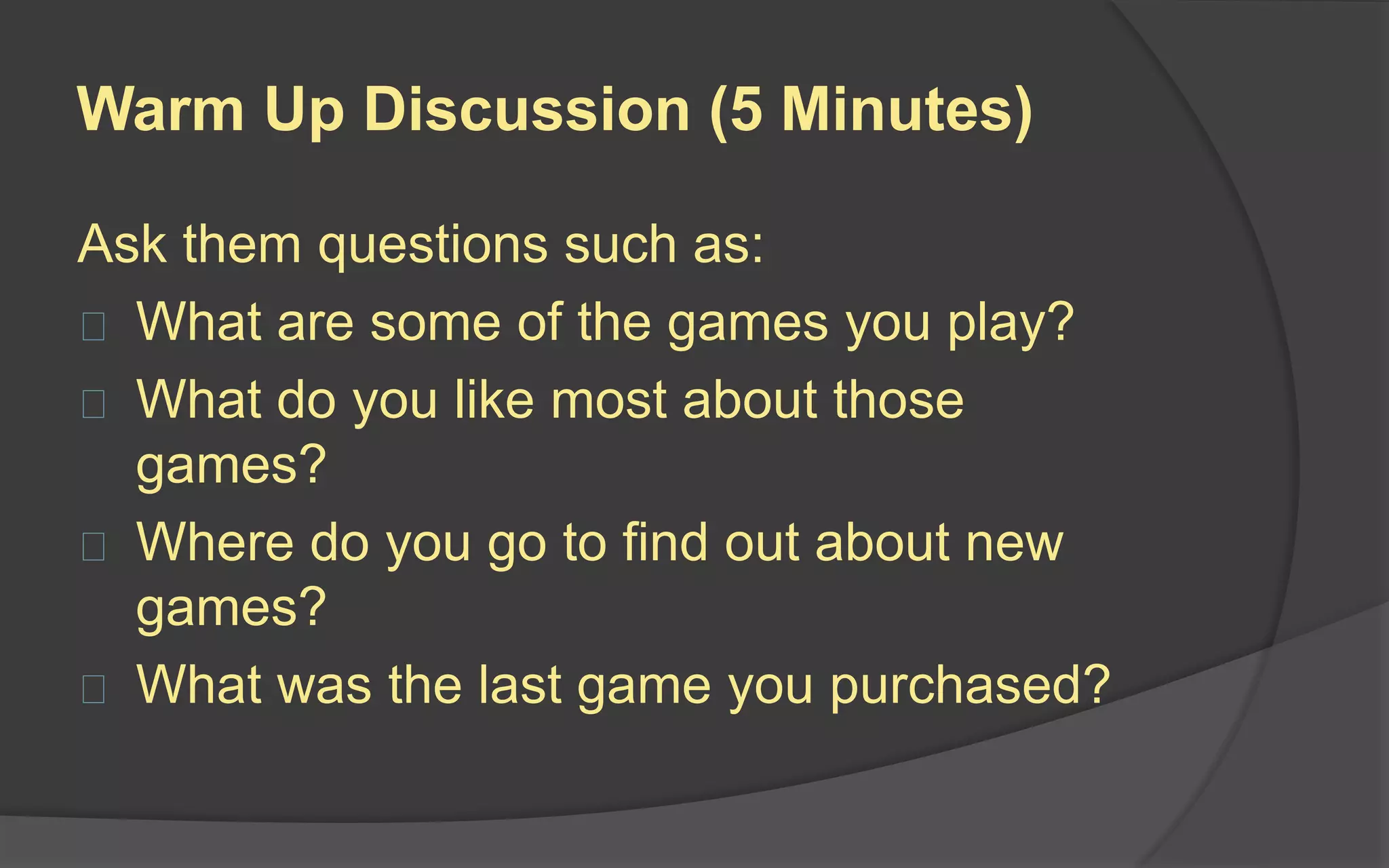 Game Experience Discussion (15-20
Minutes)
Wrap up with a one-on-one discussion with the testers. Questions to ask:
 Overall, what were your thoughts about the game?
 Where you able to learn how to play quickly?
 What is the objective of the game?
 How would you describe the game to someone who has never played it
before?
 Is there any information that would have been useful to you before starting?
 Is there anything you didn’t like about the game?
 Was anything confusing?
 