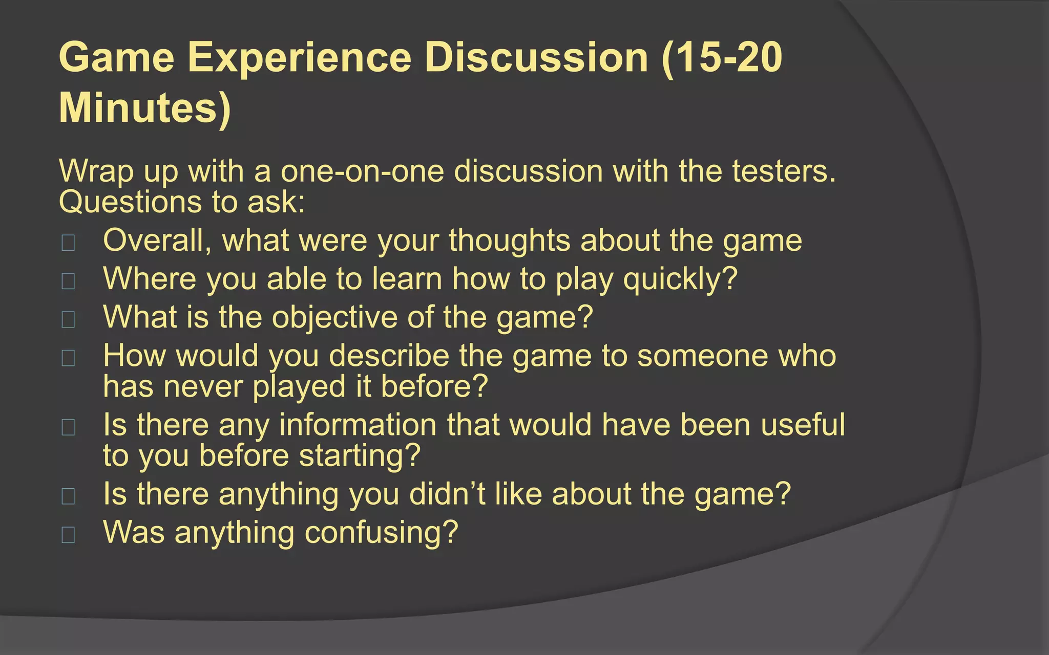 Dealing with Feedback
It’s very hard to listen to criticism
without responding back.
 Listen carefully to what
players are saying
 Don’t answer criticisms, just
write them down
 Realize that your goal is to
find out what people don’t like
or don’t understand about the
game
 
