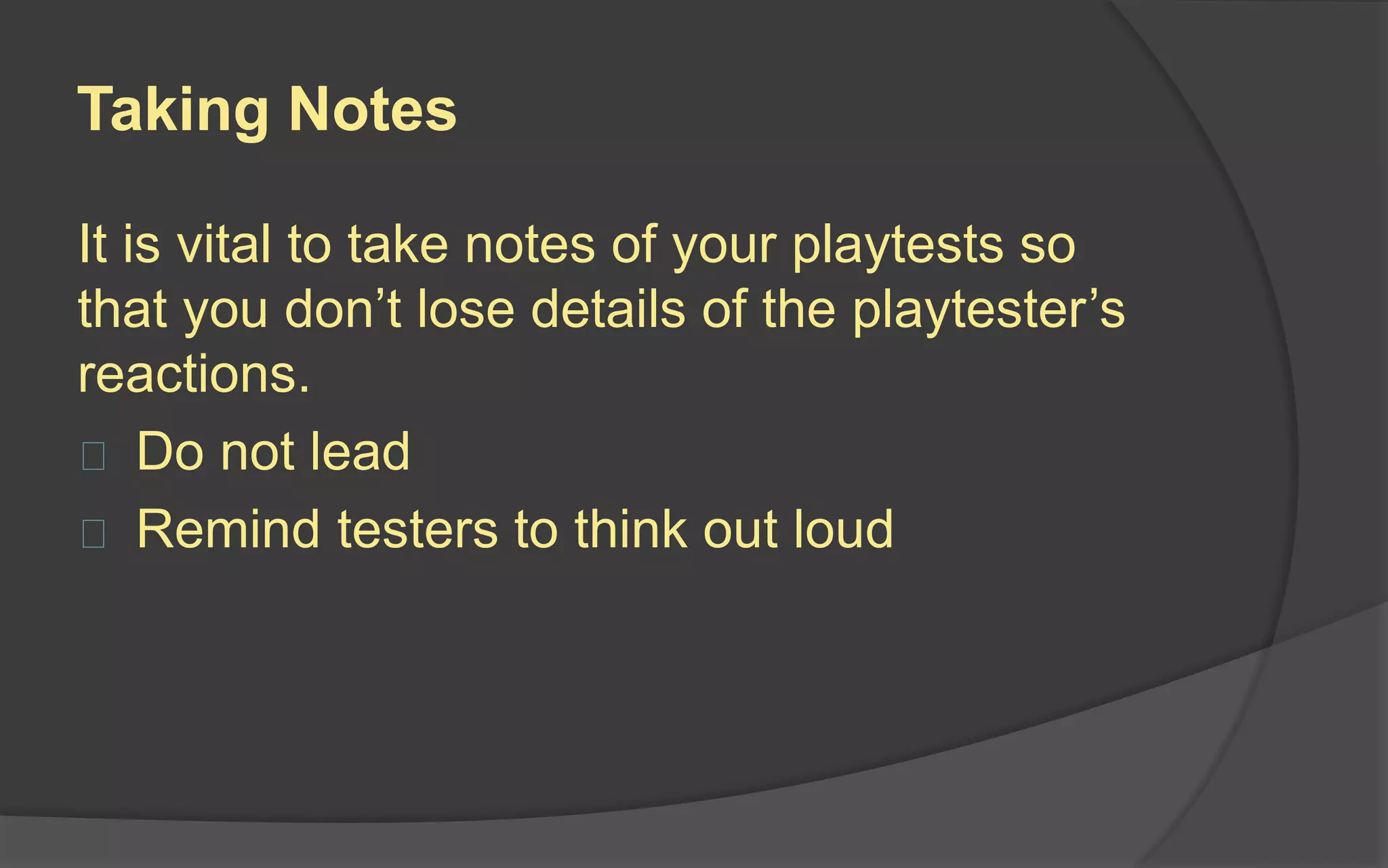 Interviews
 Have a script of questions ready
 Interview people privately
 Playtesters will avoid hurting your feelings
 Avoid memory tests
 Don’t expect playtesters to be game
designers
 Ask for more than you need
 Set your ego aside
 
