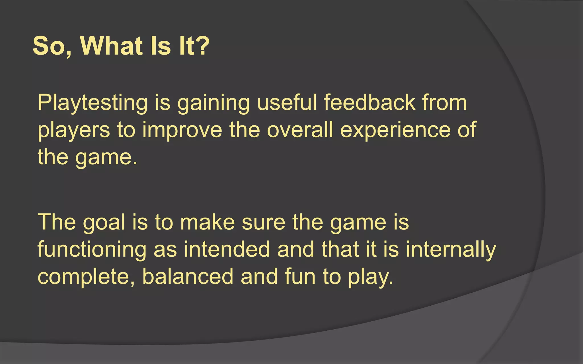 What Playtesting is NOT
 Internal Design Review: Designer and team
play the game and talk about its features
 Focus Group Testing: Marketing execs watch
a sample group play and discuss the game
 Usability Testing: Designer analyze how users
interact with the interface by tracking their
mouse movements, eye movements, etc.
 Quality Assurance Testing: QA team goes
through and rigorously tests for flaws
 