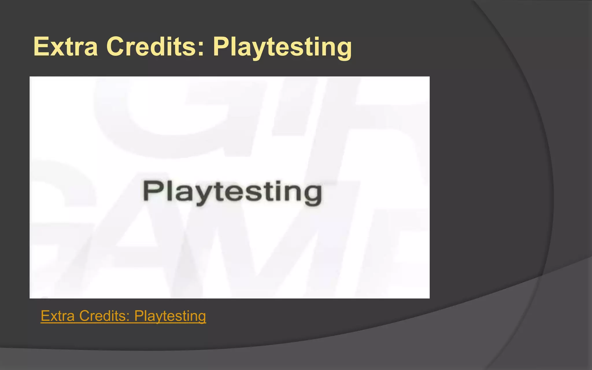 Interative Design
When teams work on projects
for months on end, they may
lose sight of the game’s vision.
A continual process of
playtesting, evaluating, and
revising is the way to keep the
game on target.
However, as production
advances, the design issues you
are testing should also advance
from major to minor.
 