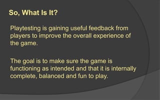 So, What Is It?
Playtesting is gaining useful feedback from
players to improve the overall experience of
the game.
The goa...