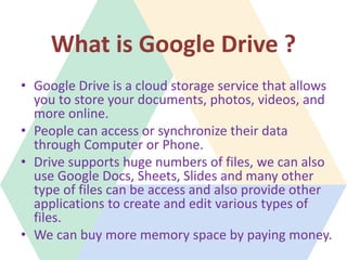 What is Google Drive ?
• Google Drive is a cloud storage service that allows
you to store your documents, photos, videos, ...