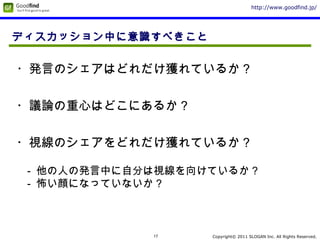Copyright© 2011 SLOGAN Inc. All Rights Reserved.
http://www.goodfind.jp/
17
ディスカッション中に意識すべきこと
・議論の重心はどこにあるか？
・視線のシェアをどれだけ獲れているか？
- 他の人の発言中に自分は視線を向けているか？
- 怖い顔になっていないか？
・発言のシェアはどれだけ獲れているか？
 