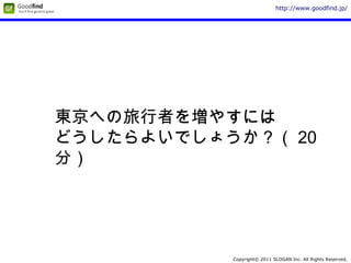 Copyright© 2011 SLOGAN Inc. All Rights Reserved.
http://www.goodfind.jp/
東京への旅行者を増やすには
どうしたらよいでしょうか？（ 20
分）
 