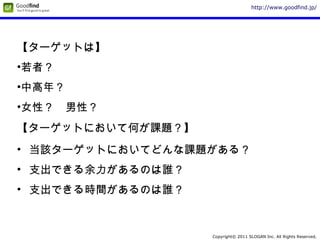 Copyright© 2011 SLOGAN Inc. All Rights Reserved.
http://www.goodfind.jp/
【ターゲットは】
•若者？
•中高年？
•女性？　男性？
【ターゲットにおいて何が課題？】
• 当該ターゲットにおいてどんな課題がある？
• 支出できる余力があるのは誰？
• 支出できる時間があるのは誰？
 