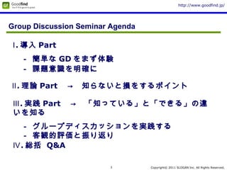 Copyright© 2011 SLOGAN Inc. All Rights Reserved.
http://www.goodfind.jp/
3
Group Discussion Seminar Agenda
Ⅲ. 実践 Part 　→　「知っている」と「できる」の違
いを知る
　－ グループディスカッションを実践する
　－ 客観的評価と振り返り
Ⅱ. 理論 Part 　→　知らないと損をするポイント
Ⅰ. 導入 Part
　－ 簡単な GD をまず体験
　－ 課題意識を明確に
Ⅳ. 総括 Q&A
 
