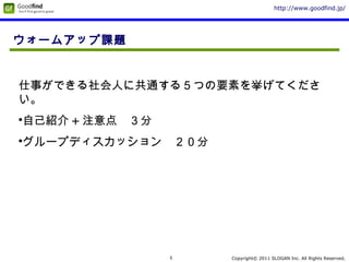 Copyright© 2011 SLOGAN Inc. All Rights Reserved.
http://www.goodfind.jp/
5
ウォームアップ課題
仕事ができる社会人に共通する５つの要素を挙げてくださ
い。
•自己紹介 + 注意点　３分
•グループディスカッション　２０分
 