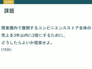 課題
関東圏内で展開するコンビニエンスストア全体の
売上を3年以内に2倍にするために、
どうしたらよいか提案せよ。
(15分)
 
