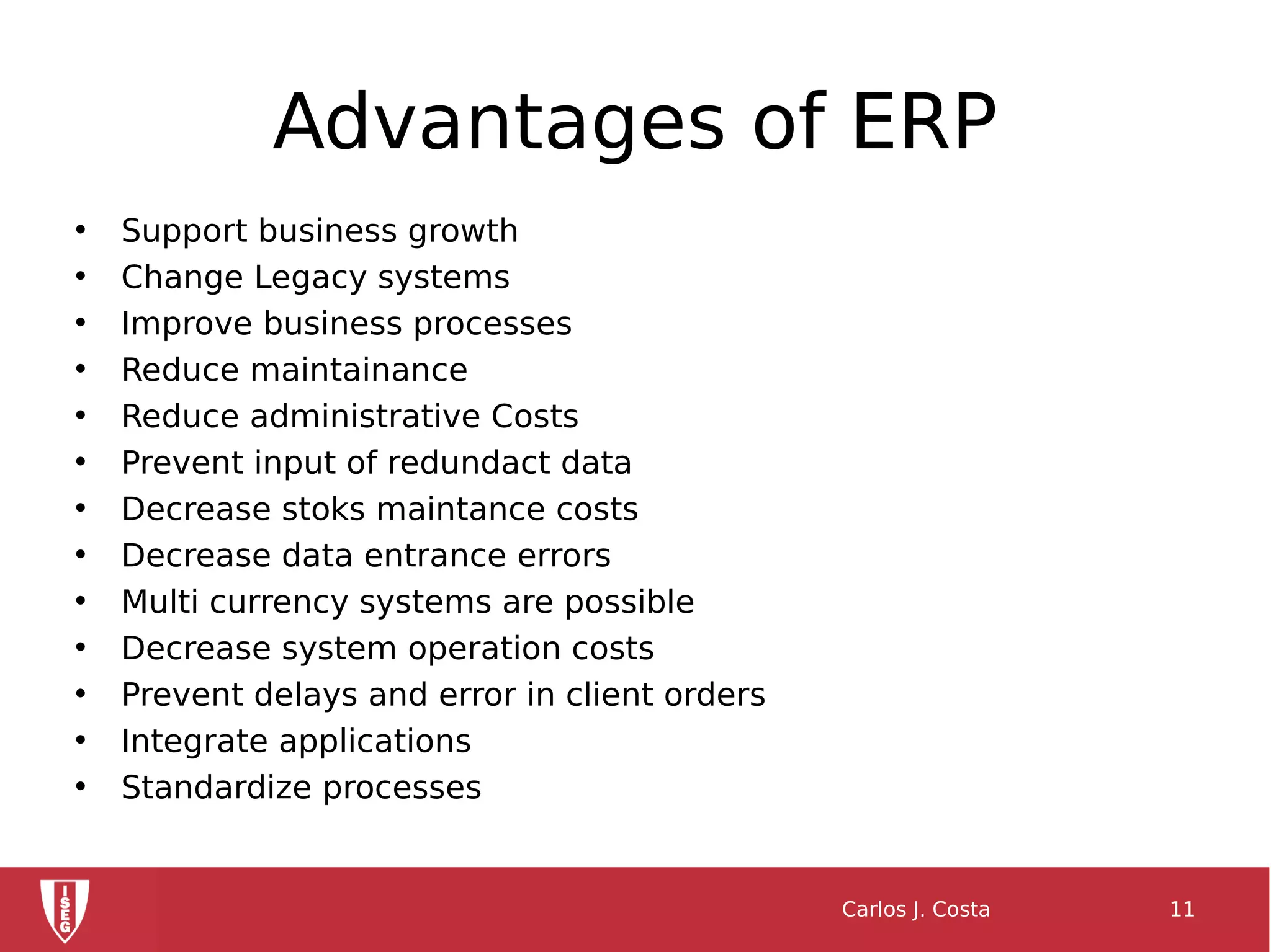 Advantages of ERP
• Support business growth
• Change Legacy systems
• Improve business processes
• Reduce maintainance
• Reduce administrative Costs
• Prevent input of redundact data
• Decrease stoks maintance costs
• Decrease data entrance errors
• Multi currency systems are possible
• Decrease system operation costs
• Prevent delays and error in client orders
• Integrate applications
• Standardize processes
Carlos J. Costa 11
 