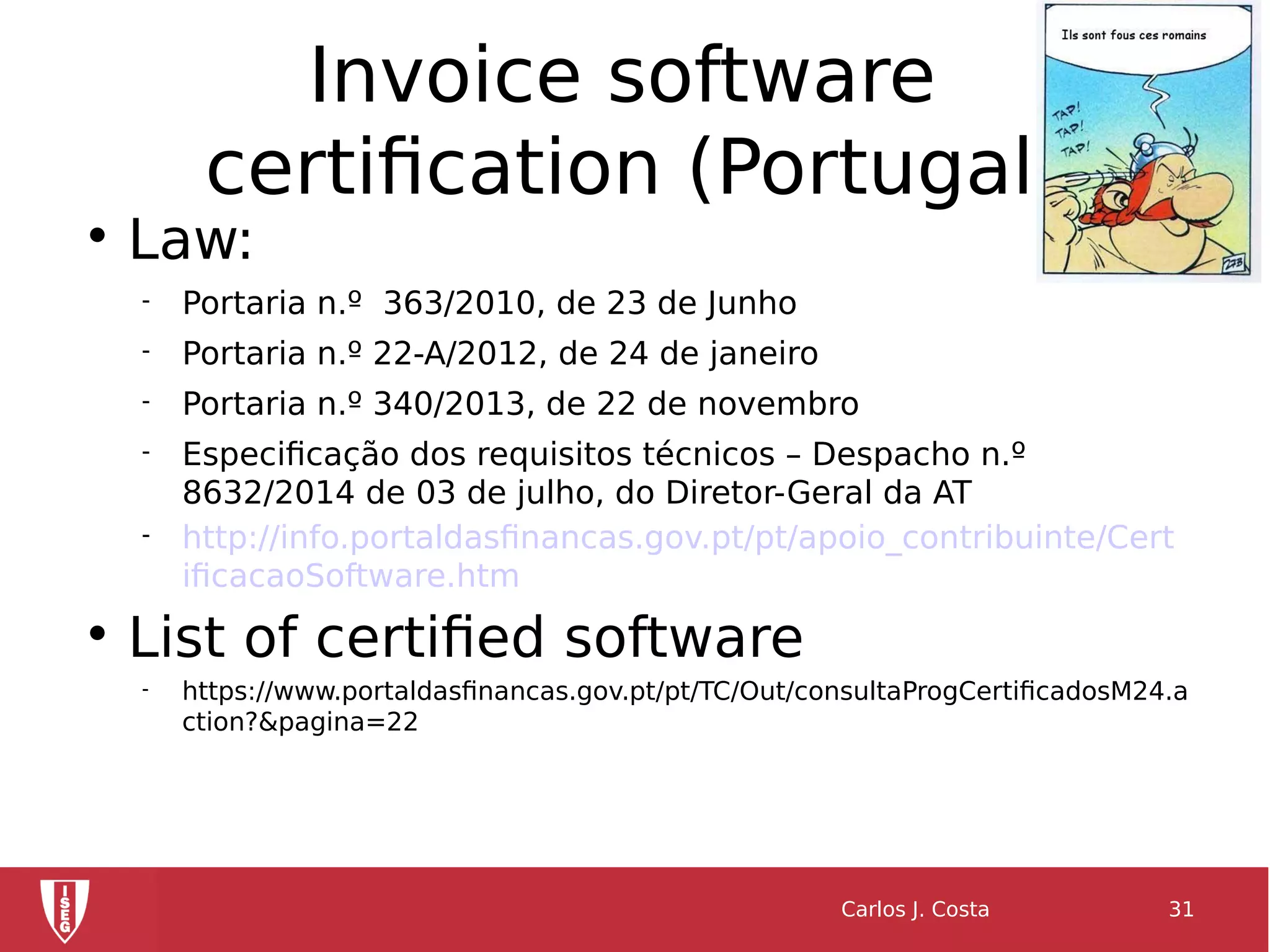 Invoice software
certification (Portugal)

Law:
 Portaria n.º 363/2010, de 23 de Junho
 Portaria n.º 22-A/2012, de 24 de janeiro
 Portaria n.º 340/2013, de 22 de novembro
 Especificação dos requisitos técnicos – Despacho n.º
8632/2014 de 03 de julho, do Diretor-Geral da AT
 http://info.portaldasfinancas.gov.pt/pt/apoio_contribuinte/Cert
ificacaoSoftware.htm

List of certified software
 https://www.portaldasfinancas.gov.pt/pt/TC/Out/consultaProgCertificadosM24.a
ction?&pagina=22
Carlos J. Costa 31
 