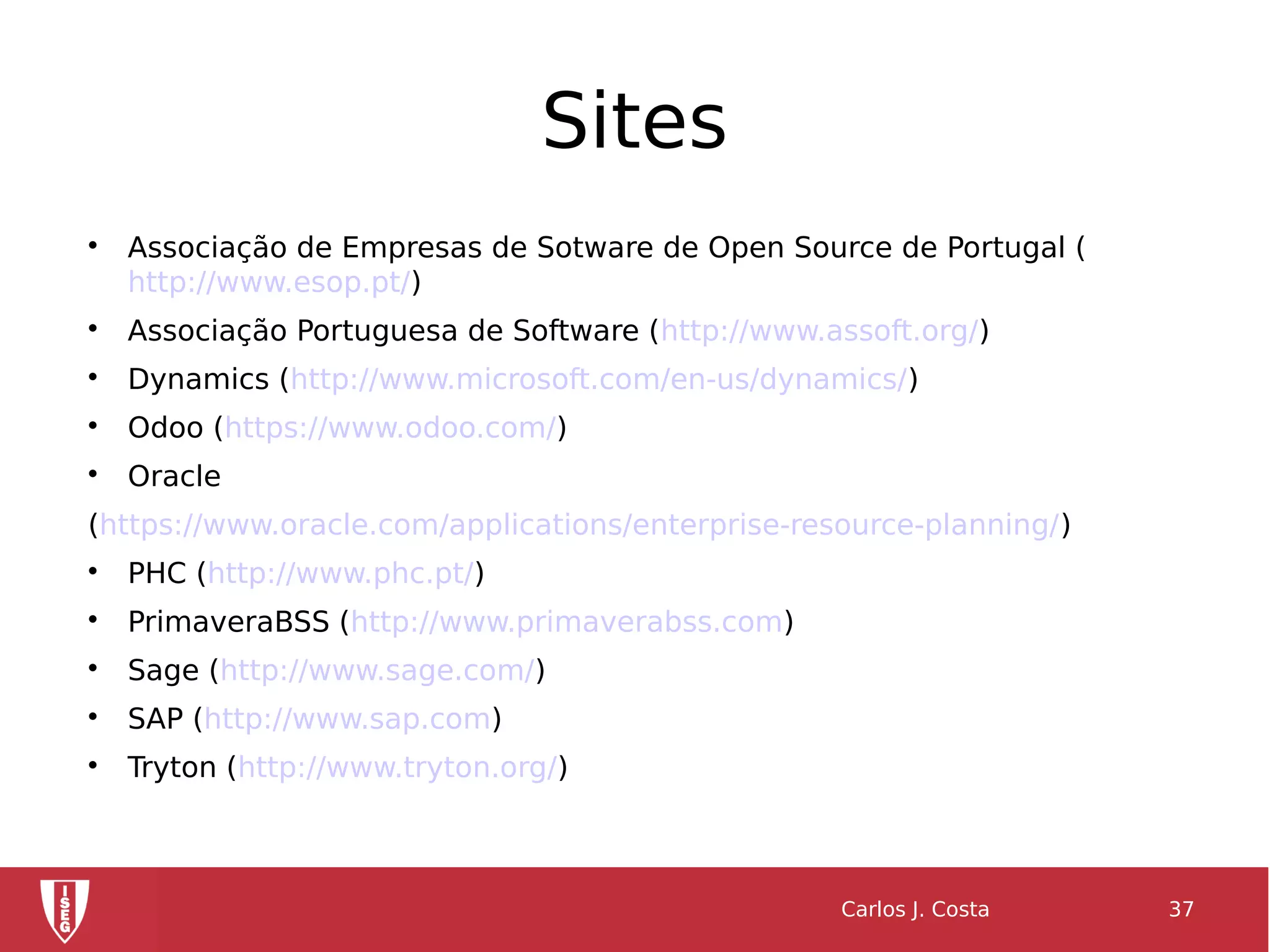 Sites

Associação de Empresas de Sotware de Open Source de Portugal (
http://www.esop.pt/)

Associação Portuguesa de Software (http://www.assoft.org/)

Dynamics (http://www.microsoft.com/en-us/dynamics/)

Odoo (https://www.odoo.com/)

Oracle
(https://www.oracle.com/applications/enterprise-resource-planning/)

PHC (http://www.phc.pt/)

PrimaveraBSS (http://www.primaverabss.com)

Sage (http://www.sage.com/)

SAP (http://www.sap.com)

Tryton (http://www.tryton.org/)
Carlos J. Costa 37
 