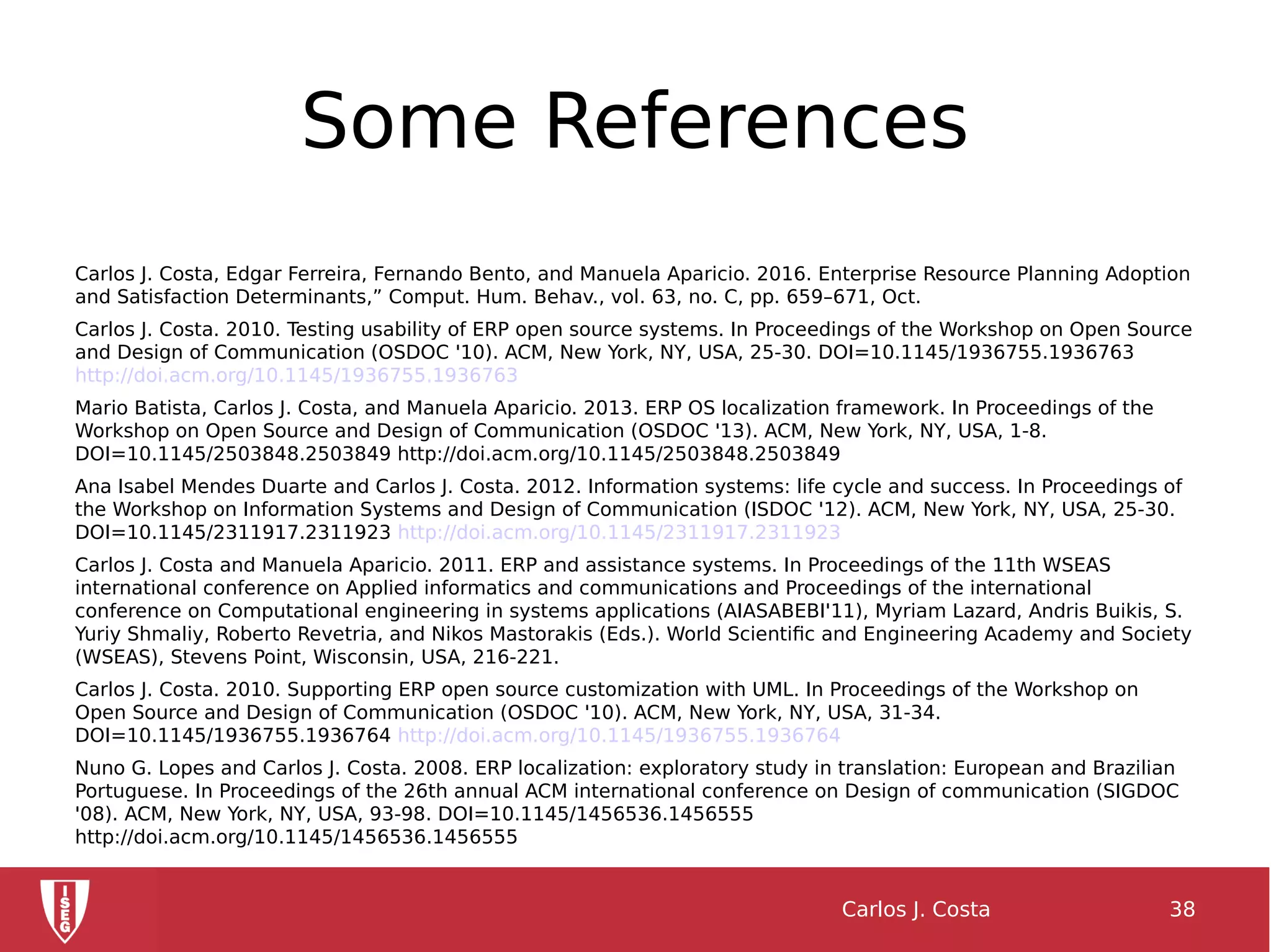 Some References
Carlos J. Costa, Edgar Ferreira, Fernando Bento, and Manuela Aparicio. 2016. Enterprise Resource Planning Adoption
and Satisfaction Determinants,” Comput. Hum. Behav., vol. 63, no. C, pp. 659–671, Oct.
Carlos J. Costa. 2010. Testing usability of ERP open source systems. In Proceedings of the Workshop on Open Source
and Design of Communication (OSDOC '10). ACM, New York, NY, USA, 25-30. DOI=10.1145/1936755.1936763
http://doi.acm.org/10.1145/1936755.1936763
Mario Batista, Carlos J. Costa, and Manuela Aparicio. 2013. ERP OS localization framework. In Proceedings of the
Workshop on Open Source and Design of Communication (OSDOC '13). ACM, New York, NY, USA, 1-8.
DOI=10.1145/2503848.2503849 http://doi.acm.org/10.1145/2503848.2503849
Ana Isabel Mendes Duarte and Carlos J. Costa. 2012. Information systems: life cycle and success. In Proceedings of
the Workshop on Information Systems and Design of Communication (ISDOC '12). ACM, New York, NY, USA, 25-30.
DOI=10.1145/2311917.2311923 http://doi.acm.org/10.1145/2311917.2311923
Carlos J. Costa and Manuela Aparicio. 2011. ERP and assistance systems. In Proceedings of the 11th WSEAS
international conference on Applied informatics and communications and Proceedings of the international
conference on Computational engineering in systems applications (AIASABEBI'11), Myriam Lazard, Andris Buikis, S.
Yuriy Shmaliy, Roberto Revetria, and Nikos Mastorakis (Eds.). World Scientific and Engineering Academy and Society
(WSEAS), Stevens Point, Wisconsin, USA, 216-221.
Carlos J. Costa. 2010. Supporting ERP open source customization with UML. In Proceedings of the Workshop on
Open Source and Design of Communication (OSDOC '10). ACM, New York, NY, USA, 31-34.
DOI=10.1145/1936755.1936764 http://doi.acm.org/10.1145/1936755.1936764
Nuno G. Lopes and Carlos J. Costa. 2008. ERP localization: exploratory study in translation: European and Brazilian
Portuguese. In Proceedings of the 26th annual ACM international conference on Design of communication (SIGDOC
'08). ACM, New York, NY, USA, 93-98. DOI=10.1145/1456536.1456555
http://doi.acm.org/10.1145/1456536.1456555
Carlos J. Costa 38
 
