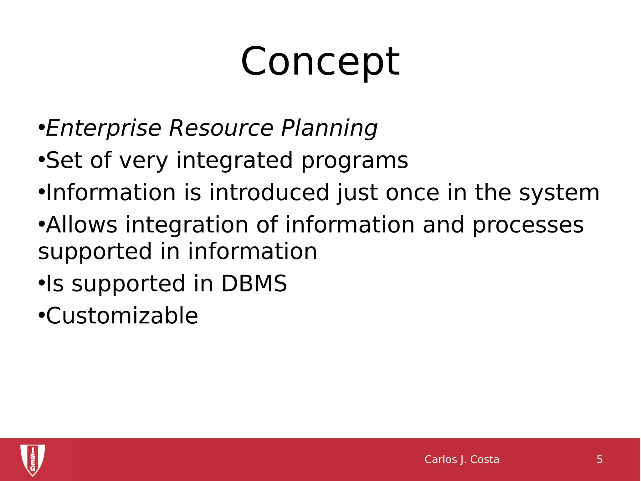 Concept
•Enterprise Resource Planning
•Set of very integrated programs
•Information is introduced just once in the system
•Allows integration of information and processes
supported in information
•Is supported in DBMS
•Customizable
Carlos J. Costa 5
 