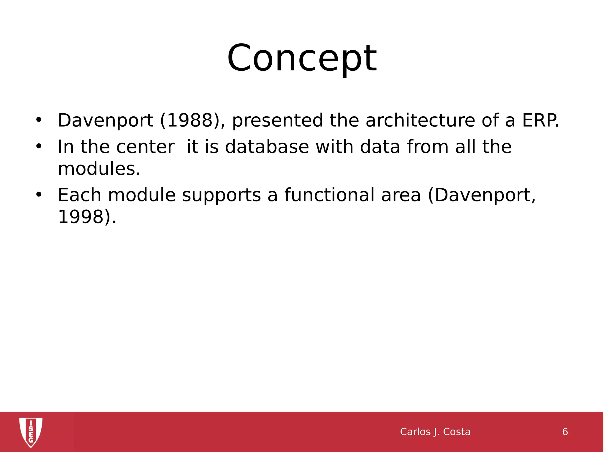 Concept
• Davenport (1988), presented the architecture of a ERP.
• In the center it is database with data from all the
modules.
• Each module supports a functional area (Davenport,
1998).
Carlos J. Costa 6
 