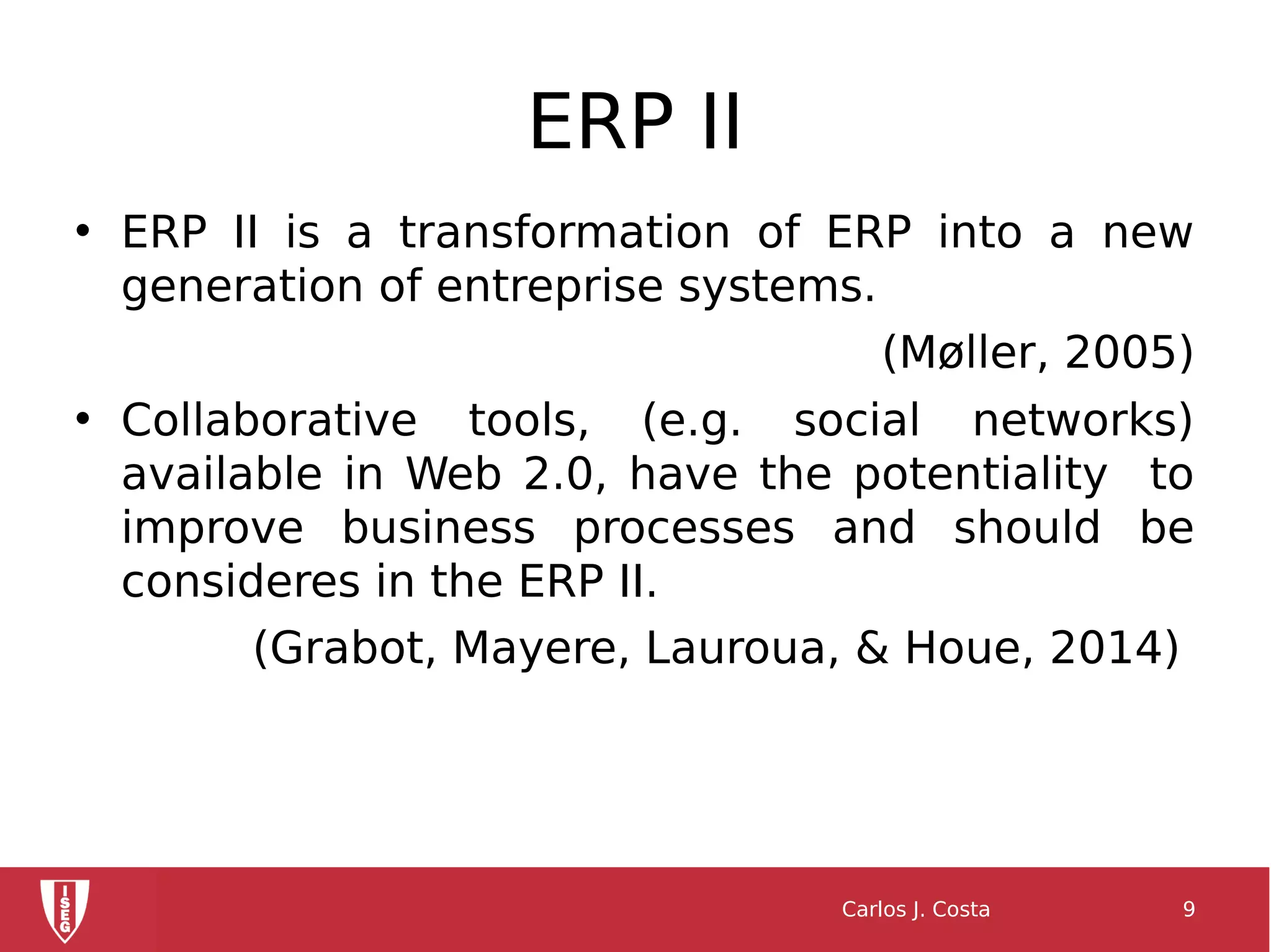 ERP II
• ERP II is a transformation of ERP into a new
generation of entreprise systems.
(Møller, 2005)
• Collaborative tools, (e.g. social networks)
available in Web 2.0, have the potentiality to
improve business processes and should be
consideres in the ERP II.
(Grabot, Mayere, Lauroua, & Houe, 2014)
Carlos J. Costa 9
 