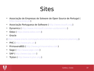 Sites

Associação de Empresas de Sotware de Open Source de Portugal (
http://www.esop.pt/)

Associação Portuguesa de Software (http://www.assoft.org/)

Dynamics (http://www.microsoft.com/en-us/dynamics/)

Odoo (https://www.odoo.com/)

Oracle
(https://www.oracle.com/applications/enterprise-resource-planning/)

PHC (http://www.phc.pt/)

PrimaveraBSS (http://www.primaverabss.com)

Sage (http://www.sage.com/)

SAP (http://www.sap.com)

Tryton (http://www.tryton.org/)
Carlos J. Costa 37
 