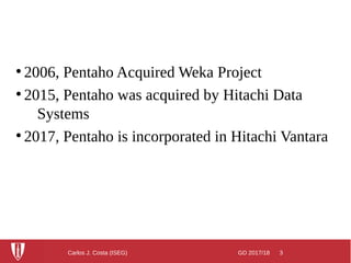 GD 2017/18 3Carlos J. Costa (ISEG)
●
2006, Pentaho Acquired Weka Project
●
2015, Pentaho was acquired by Hitachi Data
Systems
●
2017, Pentaho is incorporated in Hitachi Vantara
 