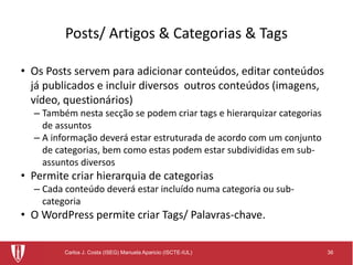 36Carlos J. Costa (ISEG) Manuela Aparicio (ISCTE-IUL)
Posts/ Artigos & Categorias & Tags
• Os Posts servem para adicionar conteúdos, editar conteúdos
já publicados e incluir diversos outros conteúdos (imagens,
vídeo, questionários)
– Também nesta secção se podem criar tags e hierarquizar categorias
de assuntos
– A informação deverá estar estruturada de acordo com um conjunto
de categorias, bem como estas podem estar subdivididas em sub-
assuntos diversos
• Permite criar hierarquia de categorias
– Cada conteúdo deverá estar incluído numa categoria ou sub-
categoria
• O WordPress permite criar Tags/ Palavras-chave.
 