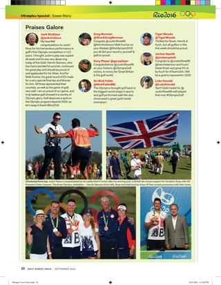 22 golf digest india | september 2016
Olympics Special Cover Story
Jack Nicklaus
@jacknicklaus
My heartfelt
congratulations to Justin
Rose for his tremendous performance in
golf's first Olympic competition in 112
years. I thought Justin's play was superb
all week and he was very deserving
today of the Gold. Henrik Stenson, who
has had a wonderful summer, continued
his great play and should be proud of
and applauded for his Silver. And for
Matt Kuchar, his great round of 63 made
for a very special final day and Bronze
for him. All three represented their
counties, as well as the game of golf,
very well. I am so proud of our game, and
truly believe golf showed it is worthy of
Olympic glory. Golf deserves a spot on
the Olympic program beyond 2020, so
let’s keep it there! #Rio2016
Praises Galore
Greg Norman
@SharkGregNorman
Congrats @JustinRose99
@henrikstenson Matt Kuchar on
your Medals @RioOlympic2016
you all did your country yourself 
golf so proud.
Gary Player @garyplayer
Congratulations @JustinRose99
on your historic @OlympicGolf
victory. A victory for Great Britain
 the golf world.
Sir Nick Faldo
@NickFaldo006
The Olympics brought golf back to
the biggest world stage in sports
and golf performed well-We also
showcased a great gold medal
champion!
Tiger Woods
@TigerWoods
Thrilled for Rosie, Henrik 
Kuch, but all golfers in Rio
this week should be proud.
Jordan Speith
@jordanspieth
Congrats to @JustinRose99
@henrikstenson and Kuch!
Great finish and great fnl rd
by Kuch for #TeamUSA. Will
be a goal to representin 2020
Luke Donald
@LukeDonald
Yes!!! Gold medal for @
JustinRose99 well played
that man #OlympicGolf
Clockwise from top: Justin Rose is congratulated by his caddy Mark Fulcher after his winning putt; A British fan shows support for his team; Rose with IGF
President Peter Dawson; The three Olympic medallists -- Henrik Stenson (from left), Rose and Matt Kuchar show off their prized possession with their wives
Olympic Cover Story.indd 22 8/25/2016 1:32:48 PM
 