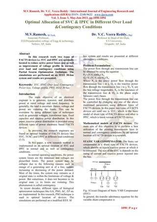 M.V.Ramesh, Dr. V.C. Veera Reddy / International Journal of Engineering Research and
Applications (IJERA) ISSN: 2248-9622 www.ijera.com
Vol. 3, Issue 3, May-Jun 2013, pp.1090-1094
1090 | P a g e
Optimal Allocation of SVC & IPFC in Different Over Load
&Contingency Conditions
M.V.Ramesh, M.Tech, Dr. V.C. Veera Reddy, Phd
Associate Professor, Professor & Head of the Dept,
EEEPriyadarashini college of Engg & technology, S.V.University,
Nellore, AP, India Tirupathi, AP, India
Abstract
In this research work two types of
FACTS devices i.e. SVC and IPFC are optimally
located to reduce active power losses and as well
as improvement of voltage profile in normal,
over load and contingency conditions using
Partial Swarm Optimization Technique. The
simulations are performed on an IEEE 30-bus
system and results are presented.
Keywords: SVC, IPFC, Over load, Contingency,
Power loss, Voltage profile, PSO, IEEE 30 bus.
Introduction:
The main objective of an electrical
engineer is to generate, transmit, and distribute
power at rated voltage and rated frequency. In
generally, the load is uncertain. Hence, voltage and
power are violating the limits. This can be
overcome by using different type of techniques
such as generator voltages, transformer taps, fixed
capacitor and reactive power distribution. In this
paper, reactive power distribution is provided using
different types of power electronic based FACTS
devices.
In previews, the research engineers are
found an optimal location of FACTS devices like
SVC, TCSC, and UPFC at different load conditions
(1-3).
In this paper, a new research method is
implemented on an optimal location of SVC and
IPFC in normal and as well as contingency
conditions.
In normal operating conditions, the power
system losses are the minimum and voltages are
prescribed limits. The power system may be
collapse due to the following reasons such as
outage of a generating unit or of a line, sudden
increasing or decreasing of the power demand.
Most of the times, the system may remains as it
original state i.e within the limitations of voltage &
power. But sometimes, it does not becomes to its
original state i.e its limits are violating. This
phenomenon is called contingency.
In recent decades, different types of biological
optimization techniques like GA, PSO, AC, EP etc
are implemented. In this research, PSO technique is
used to optimal location of devices. The
simulations are performed on a modified IEEE 30
bus system and results are presented at different
contingency conditions.
Problem Formulation:
The power flow through any transmission line can
be obtained by using the equation
Pij= (ViVj sinӨij)/Xij
Qij=Vi (Vi-Vj cos Өij)/Xij
Where Pij is the active power flow through the
transmission line i to j, Qij is the reactive power
flow through the transmission line i to j, Vi, Vj are
the bus voltage magnitudes, Xij is the reactance of
the transmission line & Өij is the phase angle
between i and j buses.
The power flow through the transmission line can
be controlled by changing any one of the above
mentioned parameters using different types of
FACTS devices. In this paper two types of FACTS
devices are used one is SVC, which is the basic
model of shunt type of FACTS device and other is
IPFC, which is latest version of FACTS device.
Mathematical models of FACTS devices: The
main aim of this objective is to perform a best
utilization of the existing transmission lines in
normal and contingency conditions by an optimal
location of FACTS devices in a network.
STATIC VAR COMPENSATOR: The Static var
compensator is a shunt type of FACTS devices,
which absorbs or injects reactive power at which it
is connected. The size of the SVC is depends on the
rating of current and reactive power injected into
the bus.
Fig.:1Circuit Diagram of Static VAR Compensator
(SVC)
In general, the transfer admittance equation for the
variable shunt compensator is
 